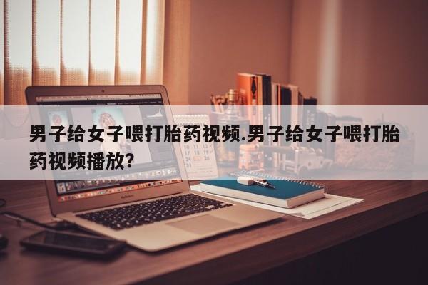 流产药购买方式男子给女子喂打胎药视频.男子给女子喂打胎药视频播放？