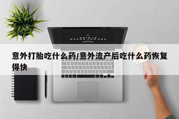流产药购买方式意外打胎吃什么药/意外流产后吃什么药恢复得快