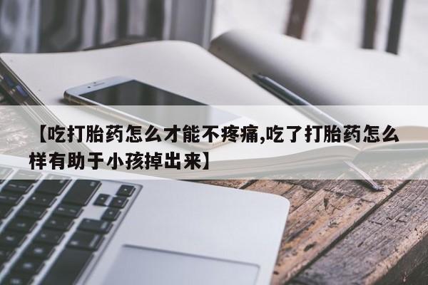 流产药购买方式【吃打胎药怎么才能不疼痛,吃了打胎药怎么样有助于小孩掉出来】