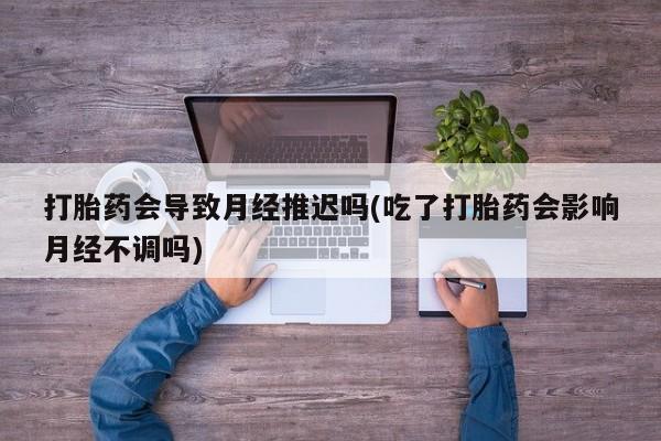 流产药购买方式打胎药会导致月经推迟吗(吃了打胎药会影响月经不调吗)