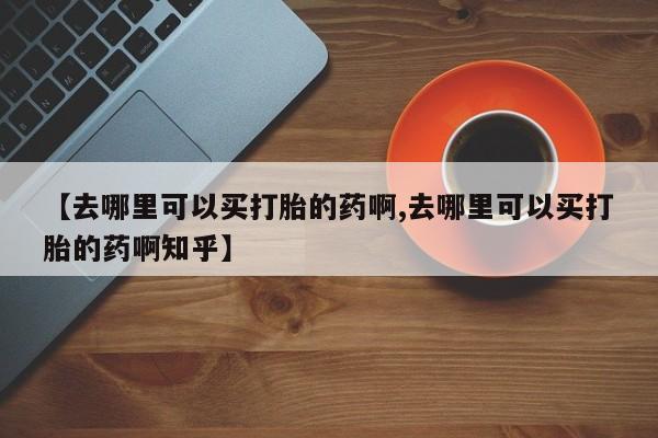流产药购买方式【去哪里可以买打胎的药啊,去哪里可以买打胎的药啊知乎】