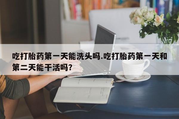 流产药购买方式吃打胎药第一天能洗头吗.吃打胎药第一天和第二天能干活吗？