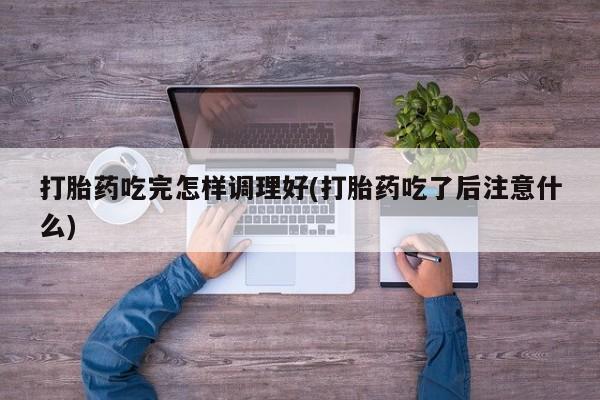 流产药购买方式打胎药吃完怎样调理好(打胎药吃了后注意什么)