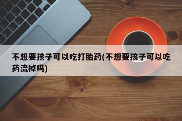 流产药购买方式不想要孩子可以吃打胎药(不想要孩子可以吃药流掉吗)