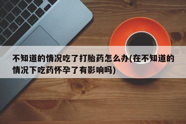 流产药购买方式不知道的情况吃了打胎药怎么办(在不知道的情况下吃药怀孕了有影响吗)