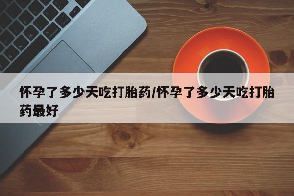流产药购买方式怀孕了多少天吃打胎药/怀孕了多少天吃打胎药最好