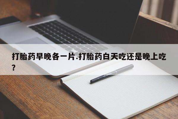 流产药购买方式打胎药早晚各一片.打胎药白天吃还是晚上吃？