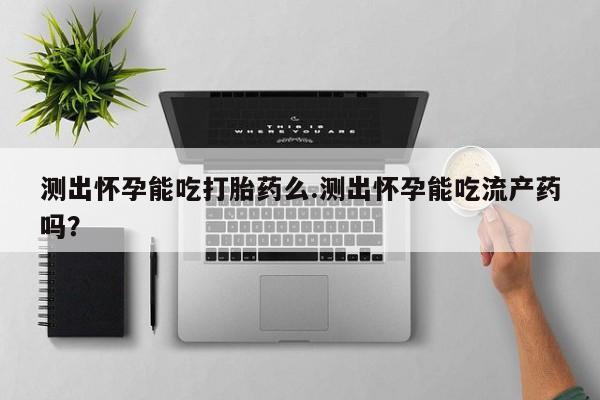 流产药购买方式测出怀孕能吃打胎药么.测出怀孕能吃流产药吗？