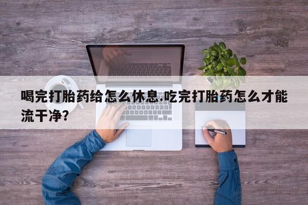 流产药购买方式喝完打胎药给怎么休息.吃完打胎药怎么才能流干净？