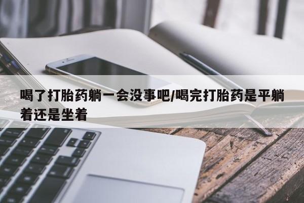 流产药购买方式喝了打胎药躺一会没事吧/喝完打胎药是平躺着还是坐着