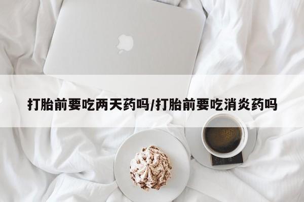 流产药购买方式打胎前要吃两天药吗/打胎前要吃消炎药吗