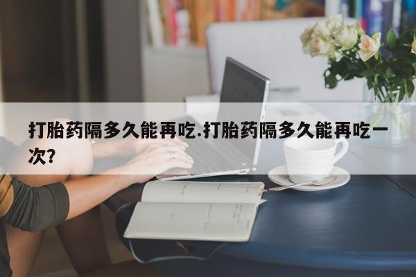 流产药购买方式打胎药隔多久能再吃.打胎药隔多久能再吃一次？