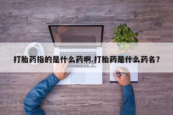 流产药购买方式打胎药指的是什么药啊.打胎药是什么药名？