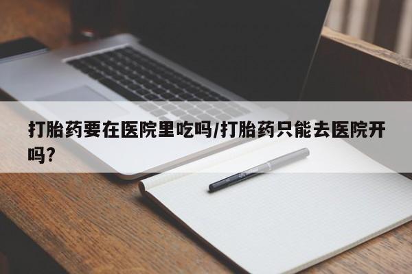 流产药购买方式打胎药要在医院里吃吗/打胎药只能去医院开吗?