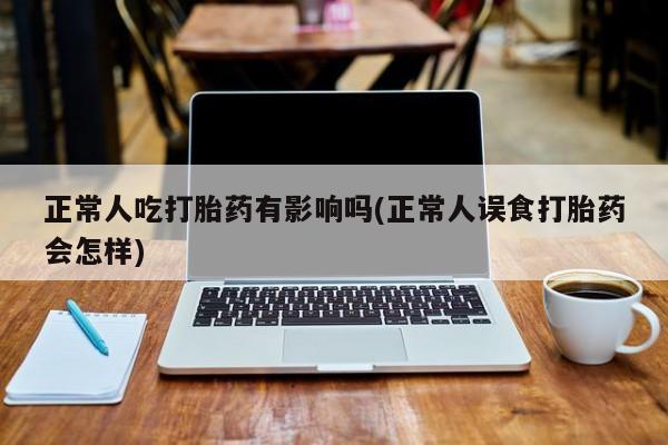 流产药购买方式正常人吃打胎药有影响吗(正常人误食打胎药会怎样)