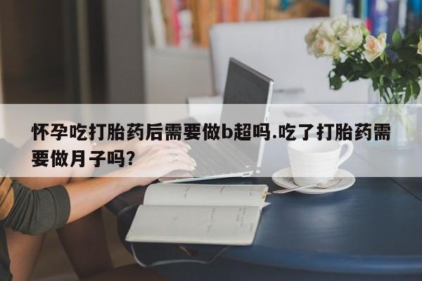 流产药购买方式怀孕吃打胎药后需要做b超吗.吃了打胎药需要做月子吗？