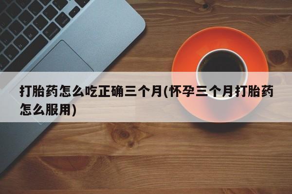 流产药购买方式打胎药怎么吃正确三个月(怀孕三个月打胎药怎么服用)