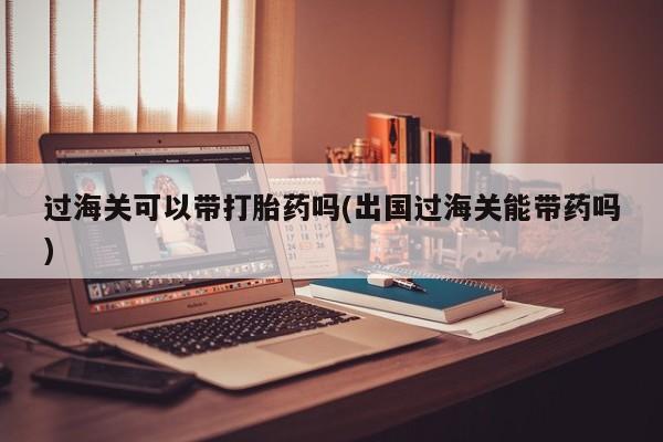 流产药购买方式过海关可以带打胎药吗(出国过海关能带药吗)