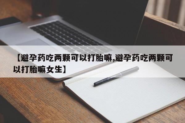 流产药购买方式【避孕药吃两颗可以打胎嘛,避孕药吃两颗可以打胎嘛女生】