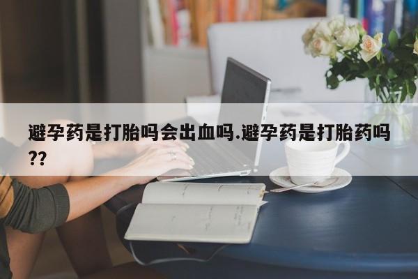 流产药购买方式避孕药是打胎吗会出血吗.避孕药是打胎药吗?？