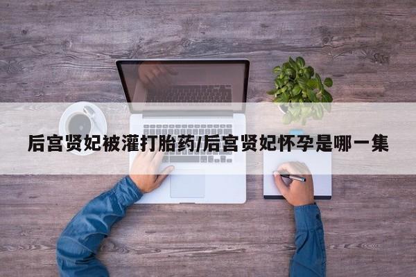 流产药购买方式后宫贤妃被灌打胎药/后宫贤妃怀孕是哪一集