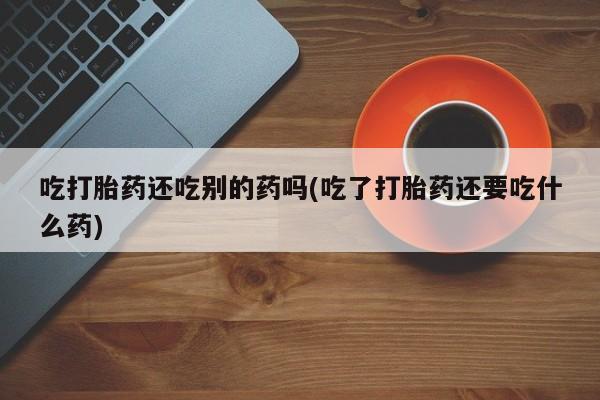 流产药购买方式吃打胎药还吃别的药吗(吃了打胎药还要吃什么药)