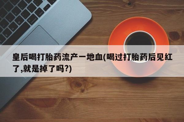 流产药购买方式皇后喝打胎药流产一地血(喝过打胎药后见红了,就是掉了吗?)