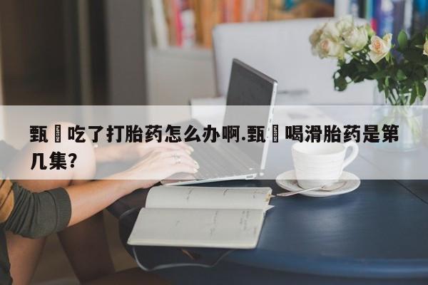 流产药购买方式甄嬛吃了打胎药怎么办啊.甄嬛喝滑胎药是第几集？
