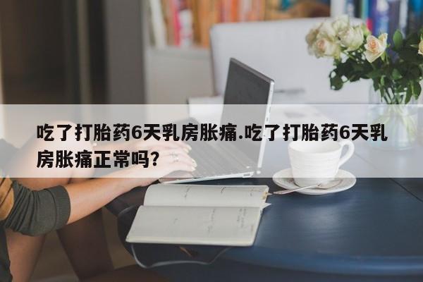 流产药购买方式吃了打胎药6天乳房胀痛.吃了打胎药6天乳房胀痛正常吗？