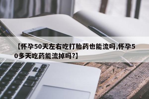 流产药购买方式【怀孕50天左右吃打胎药也能流吗,怀孕50多天吃药能流掉吗?】