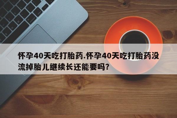 流产药购买方式怀孕40天吃打胎药.怀孕40天吃打胎药没流掉胎儿继续长还能要吗？