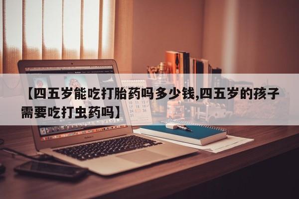 流产药购买方式【四五岁能吃打胎药吗多少钱,四五岁的孩子需要吃打虫药吗】