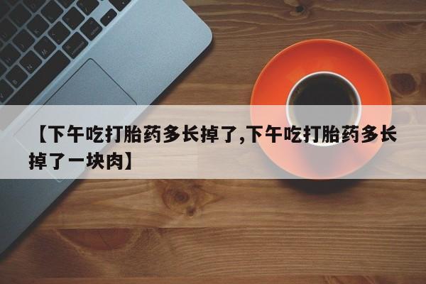 流产药购买方式【下午吃打胎药多长掉了,下午吃打胎药多长掉了一块肉】