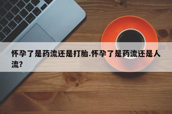 流产药购买方式怀孕了是药流还是打胎.怀孕了是药流还是人流？