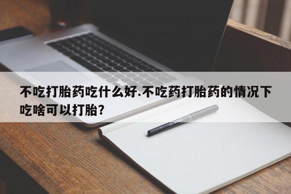 流产药购买方式不吃打胎药吃什么好.不吃药打胎药的情况下吃啥可以打胎？
