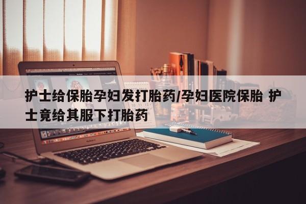 流产药购买方式护士给保胎孕妇发打胎药/孕妇医院保胎 护士竟给其服下打胎药