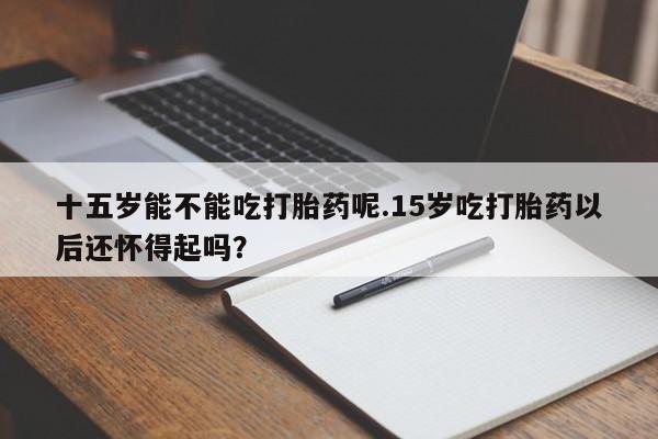 流产药购买方式十五岁能不能吃打胎药呢.15岁吃打胎药以后还怀得起吗？