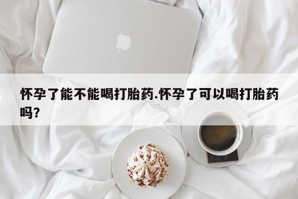 流产药购买方式怀孕了能不能喝打胎药.怀孕了可以喝打胎药吗？