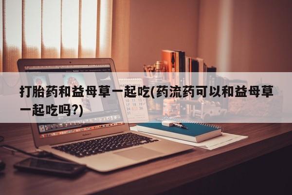 流产药购买方式打胎药和益母草一起吃(药流药可以和益母草一起吃吗?)