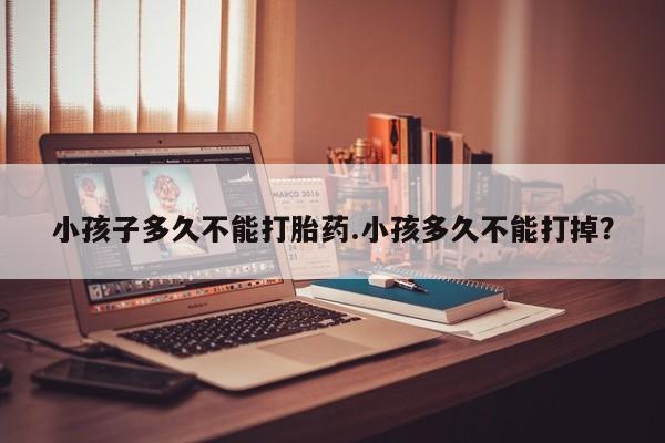 流产药购买方式小孩子多久不能打胎药.小孩多久不能打掉？