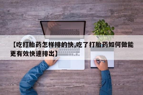 流产药购买方式【吃打胎药怎样排的快,吃了打胎药如何做能更有效快速排出】