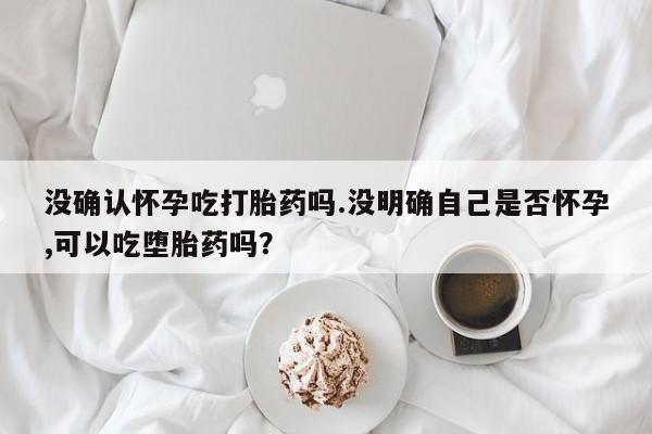 流产药购买方式没确认怀孕吃打胎药吗.没明确自己是否怀孕,可以吃堕胎药吗？