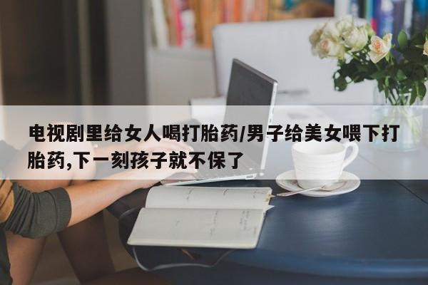 流产药购买方式电视剧里给女人喝打胎药/男子给美女喂下打胎药,下一刻孩子就不保了