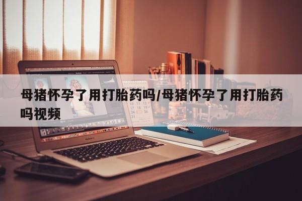 流产药购买方式母猪怀孕了用打胎药吗/母猪怀孕了用打胎药吗视频