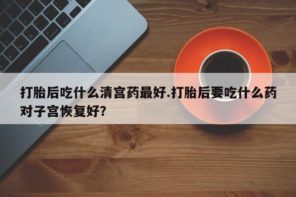 流产药购买方式打胎后吃什么清宫药最好.打胎后要吃什么药对子宫恢复好？