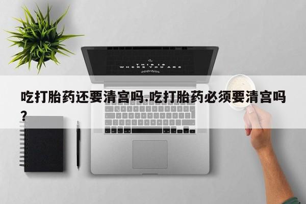 流产药购买方式吃打胎药还要清宫吗.吃打胎药必须要清宫吗？