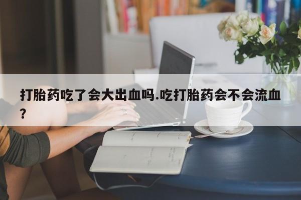 流产药购买方式打胎药吃了会大出血吗.吃打胎药会不会流血？