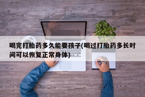 流产药购买方式喝完打胎药多久能要孩子(喝过打胎药多长时间可以恢复正常身体)