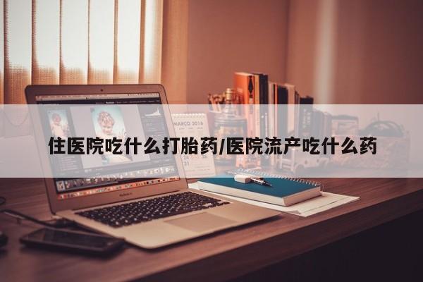 流产药购买方式住医院吃什么打胎药/医院流产吃什么药
