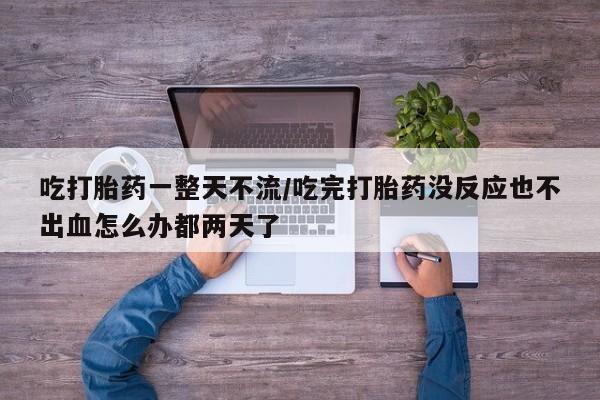 流产药购买方式吃打胎药一整天不流/吃完打胎药没反应也不出血怎么办都两天了